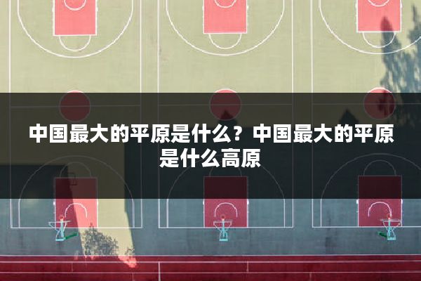 中国最大的平原是什么？中国最大的平原是什么高原