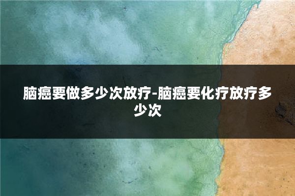 脑癌要做多少次放疗-脑癌要化疗放疗多少次