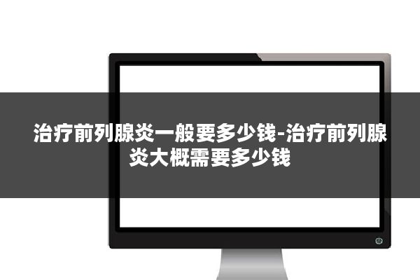 治疗前列腺炎一般要多少钱-治疗前列腺炎大概需要多少钱