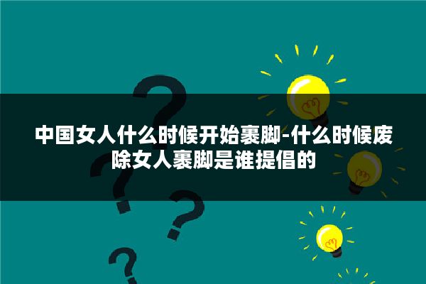 中国女人什么时候开始裹脚-什么时候废除女人裹脚是谁提倡的