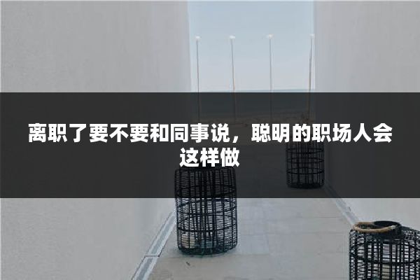 离职了要不要和同事说，聪明的职场人会这样做