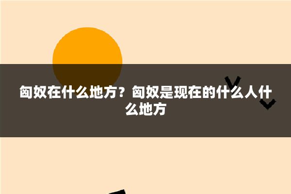 匈奴在什么地方？匈奴是现在的什么人什么地方