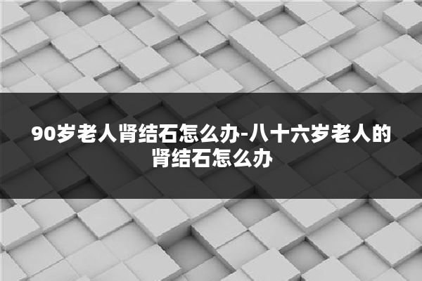 90岁老人肾结石怎么办-八十六岁老人的肾结石怎么办