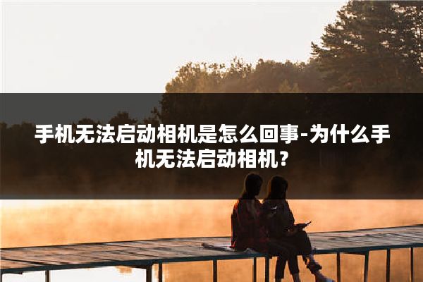 手机无法启动相机是怎么回事-为什么手机无法启动相机？