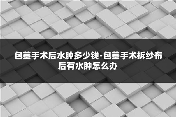 包茎手术后水肿多少钱-包茎手术拆纱布后有水肿怎么办